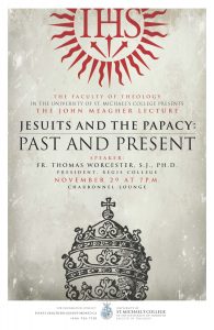 The Faculty of theology in the university of st michael's college presents the john meagher lecture Jesuits and the papcy: past and present. Speaker, fr Thoams Worecester, S..J. PHD President of Regis College. November 29, at 7 pm in charbonnel lounge